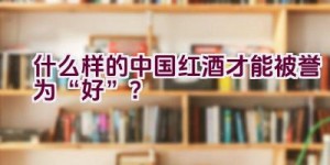 什么样的中国红酒才能被誉为“好”？