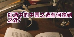 红酒中的中国之选有何独到之处？