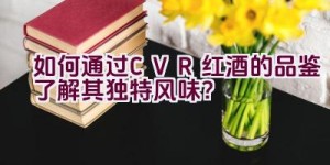 “如何通过CVR红酒的品鉴了解其独特风味？”