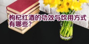 “枸杞红酒的功效与饮用方式有哪些？”