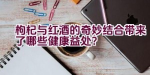 枸杞与红酒的奇妙结合带来了哪些健康益处？