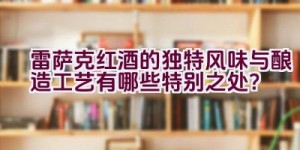 雷萨克红酒的独特风味与酿造工艺有哪些特别之处？