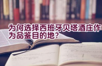 为何选择西班牙贝塔酒庄作为品鉴目的地？