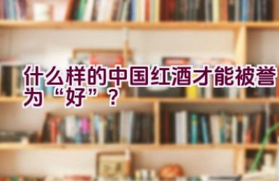 什么样的中国红酒才能被誉为“好”？