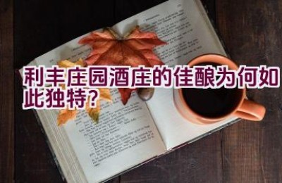 利丰庄园酒庄的佳酿为何如此独特？