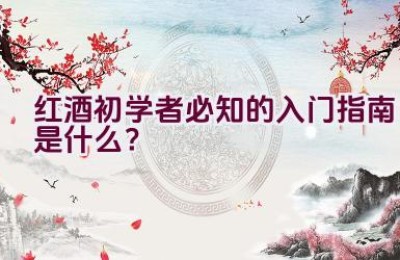 红酒初学者必知的入门指南是什么？