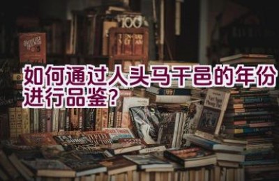 如何通过人头马干邑的年份进行品鉴？