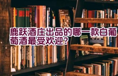 鹿跃酒庄出品的哪一款白葡萄酒最受欢迎？