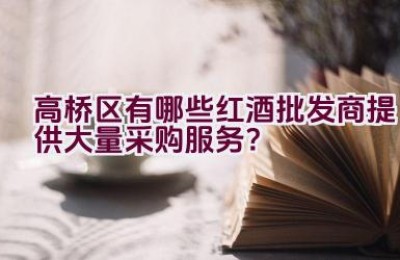 高桥区有哪些红酒批发商提供大量采购服务？