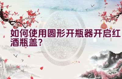 如何使用圆形开瓶器开启红酒瓶盖？