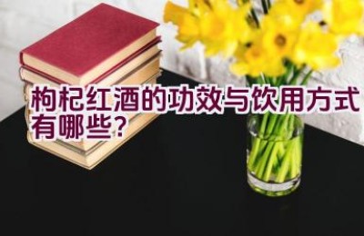 “枸杞红酒的功效与饮用方式有哪些？”