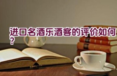 进口名酒”乐酒客”的评价如何？