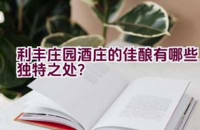 利丰庄园酒庄的佳酿有哪些独特之处？