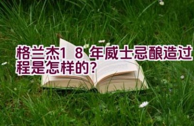 格兰杰18年威士忌酿造过程是怎样的？