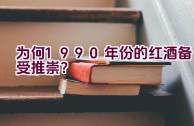 为何1990年份的红酒备受推崇？