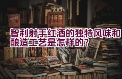 智利射手红酒的独特风味和酿造工艺是怎样的？