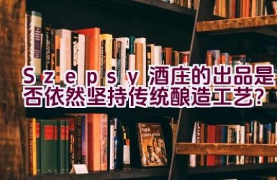 “Szepsy酒庄的出品是否依然坚持传统酿造工艺？”