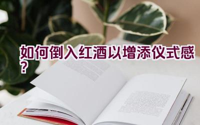 如何倒入红酒以增添仪式感？插图