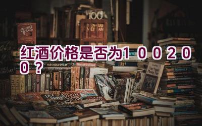 红酒价格是否为100200？插图