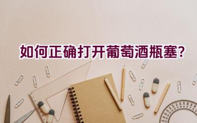 如何正确打开葡萄酒瓶塞？插图