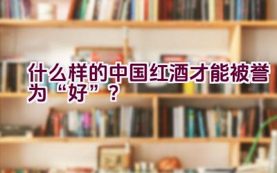 什么样的中国红酒才能被誉为“好”？插图