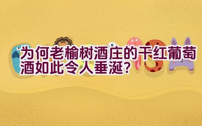 为何老榆树酒庄的干红葡萄酒如此令人垂涎？插图