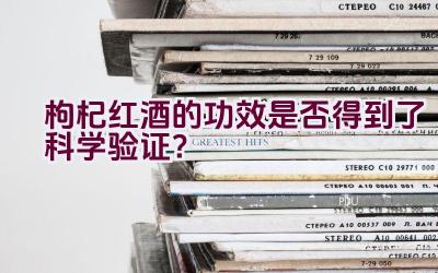 枸杞红酒的功效是否得到了科学验证？插图