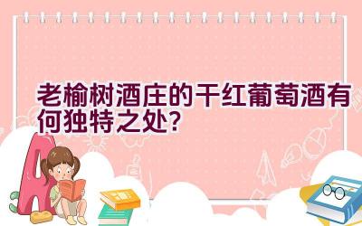 老榆树酒庄的干红葡萄酒有何独特之处？插图