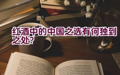 红酒中的中国之选有何独到之处？插图