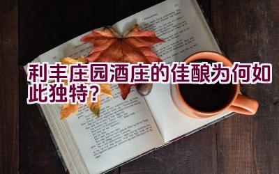 利丰庄园酒庄的佳酿为何如此独特？插图