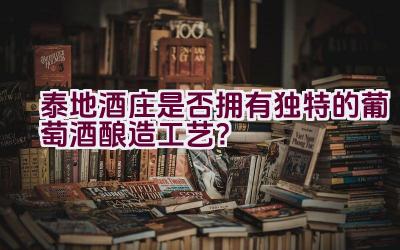 泰地酒庄是否拥有独特的葡萄酒酿造工艺？插图