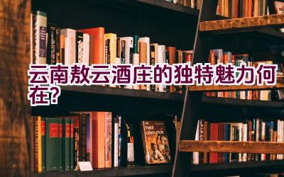 云南敖云酒庄的独特魅力何在？插图