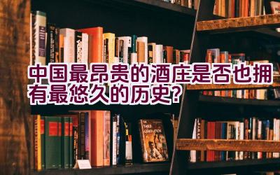 中国最昂贵的酒庄是否也拥有最悠久的历史？插图