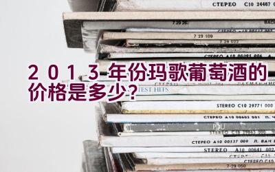 2013年份玛歌葡萄酒的价格是多少？插图