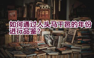 如何通过人头马干邑的年份进行品鉴？插图