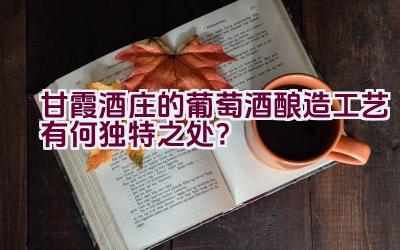 甘霞酒庄的葡萄酒酿造工艺有何独特之处？插图