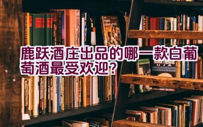 鹿跃酒庄出品的哪一款白葡萄酒最受欢迎？插图