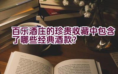 百乐酒庄的珍贵收藏中包含了哪些经典酒款？插图