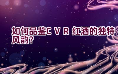 “如何品鉴CVR红酒的独特风韵？”插图