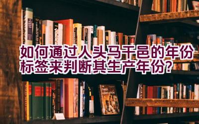 如何通过人头马干邑的年份标签来判断其生产年份？插图