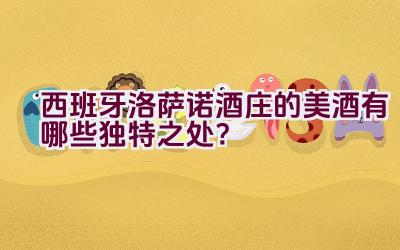 西班牙洛萨诺酒庄的美酒有哪些独特之处？插图