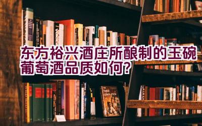 东方裕兴酒庄所酿制的玉碗葡萄酒品质如何？插图