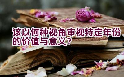 “该以何种视角审视特定年份的价值与意义？”插图