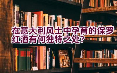 “在意大利风土中孕育的保罗红酒有何独特之处？”插图