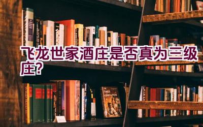 “飞龙世家酒庄是否真为三级庄？”插图