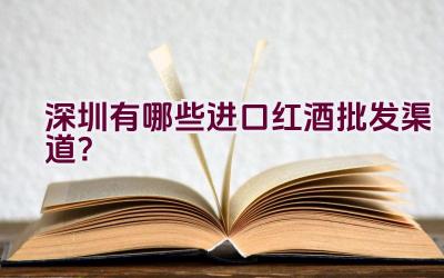 深圳有哪些进口红酒批发渠道？插图