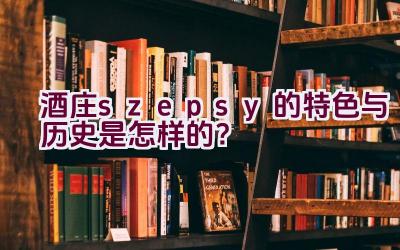 “酒庄szepsy的特色与历史是怎样的？”插图