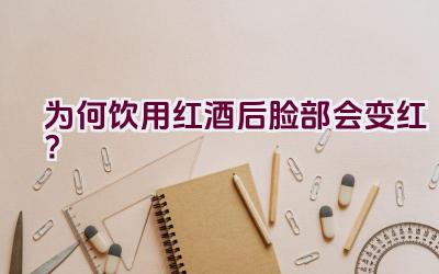 为何饮用红酒后脸部会变红？插图