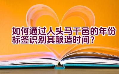 如何通过人头马干邑的年份标签识别其酿造时间？插图