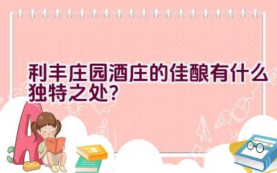 利丰庄园酒庄的佳酿有什么独特之处？插图